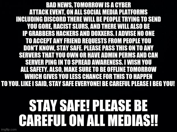 STAY SAFE!! | BAD NEWS, TOMORROW IS A CYBER ATTACK EVENT, ON ALL SOCIAL MEDIA PLATFORMS INCLUDING DISCORD THERE WILL BE PEOPLE TRYING TO SEND YOU GORE, RACIST SLURS, AND THERE WILL ALSO BE IP GRABBERS HACKERS AND DOXXERS. I ADVISE NO ONE TO ACCEPT ANY FRIEND REQUESTS FROM PEOPLE YOU DON'T KNOW, STAY SAFE. PLEASE PASS THIS ON TO ANY SERVERS THAT YOU OWN OR HAVE ADMIN PERMS AND CAN SERVER PING IN TO SPREAD AWARENESS. I WISH YOU ALL SAFETY. ALSO, MAKE SURE TO BE OFFLINE TOMORROW WHICH GIVES YOU LESS CHANCE FOR THIS TO HAPPEN TO YOU. LIKE I SAID, STAY SAFE EVERYONE! BE CAREFUL PLEASE I BEG YOU! STAY SAFE! PLEASE BE CAREFUL ON ALL MEDIAS!! | image tagged in black background | made w/ Imgflip meme maker