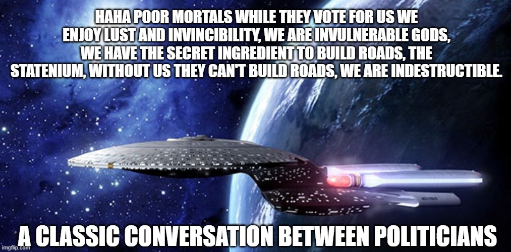 Statism meme | HAHA POOR MORTALS WHILE THEY VOTE FOR US WE ENJOY LUST AND INVINCIBILITY, WE ARE INVULNERABLE GODS, WE HAVE THE SECRET INGREDIENT TO BUILD ROADS, THE STATENIUM, WITHOUT US THEY CAN'T BUILD ROADS, WE ARE INDESTRUCTIBLE. A CLASSIC CONVERSATION BETWEEN POLITICIANS | image tagged in memes | made w/ Imgflip meme maker