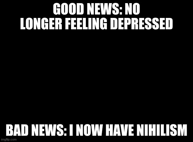 I have good news and bad news | GOOD NEWS: NO LONGER FEELING DEPRESSED; BAD NEWS: I NOW HAVE NIHILISM | image tagged in blank black | made w/ Imgflip meme maker