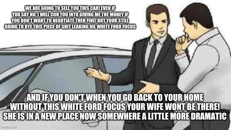 Car Salesman Slaps Roof Of Car Meme | WE ARE GOING TO SELL YOU THIS CAR! EVEN IF YOU SAY NO. I WILL CON YOU INTO GIVING ME THE MONEY IF YOU DON'T WANT TO NEGOTIATE THEN FINE! BUT YOUR STILL GOING TO BYE THIS PIECE OF SHIT LEAKING OIL WHITE FORD FOCUS; AND IF YOU DON'T WHEN YOU GO BACK TO YOUR HOME WITHOUT THIS WHITE FORD FOCUS YOUR WIFE WONT BE THERE! SHE IS IN A NEW PLACE NOW SOMEWHERE A LITTLE MORE DRAMATIC | image tagged in memes,car salesman slaps roof of car | made w/ Imgflip meme maker