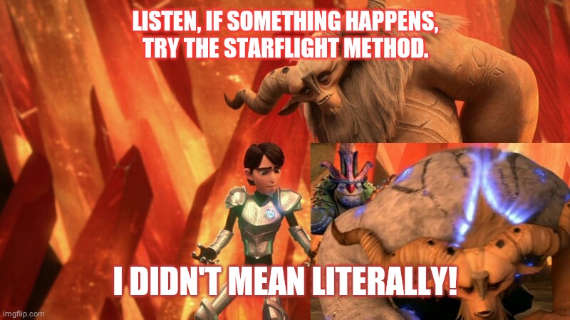Starflight method | LISTEN, IF SOMETHING HAPPENS, TRY THE STARFLIGHT METHOD. I DIDN'T MEAN LITERALLY! | image tagged in wof starflight vendal trollhunters meme jim funny | made w/ Imgflip meme maker