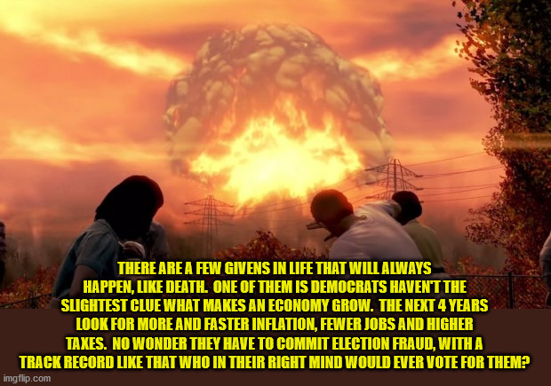 The economic illiterates are back in power and this time they want destruction. | THERE ARE A FEW GIVENS IN LIFE THAT WILL ALWAYS HAPPEN, LIKE DEATH.  ONE OF THEM IS DEMOCRATS HAVEN'T THE SLIGHTEST CLUE WHAT MAKES AN ECONOMY GROW.  THE NEXT 4 YEARS LOOK FOR MORE AND FASTER INFLATION, FEWER JOBS AND HIGHER TAXES.  NO WONDER THEY HAVE TO COMMIT ELECTION FRAUD, WITH A TRACK RECORD LIKE THAT WHO IN THEIR RIGHT MIND WOULD EVER VOTE FOR THEM? | image tagged in economic illiterates,biden,democrats | made w/ Imgflip meme maker