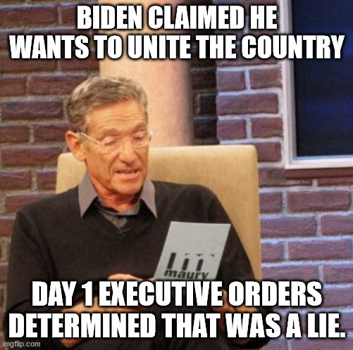 That Was a Lie | BIDEN CLAIMED HE WANTS TO UNITE THE COUNTRY; DAY 1 EXECUTIVE ORDERS DETERMINED THAT WAS A LIE. | image tagged in memes,maury lie detector,joe biden | made w/ Imgflip meme maker