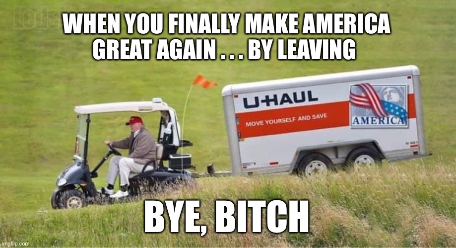Bye, Bitch...You Will Not Be Missed | WHEN YOU FINALLY MAKE AMERICA GREAT AGAIN . . . BY LEAVING; BYE, BITCH | image tagged in trump uhaul,trump,donald trump,bye,bye felicia,moving | made w/ Imgflip meme maker
