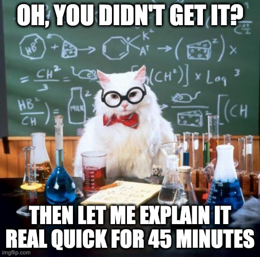 Teachers always | OH, YOU DIDN'T GET IT? THEN LET ME EXPLAIN IT REAL QUICK FOR 45 MINUTES | image tagged in memes,chemistry cat | made w/ Imgflip meme maker