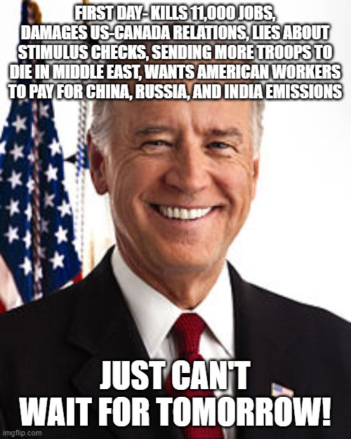 Joe Biden Meme | FIRST DAY- KILLS 11,000 JOBS, DAMAGES US-CANADA RELATIONS, LIES ABOUT STIMULUS CHECKS, SENDING MORE TROOPS TO DIE IN MIDDLE EAST, WANTS AMERICAN WORKERS TO PAY FOR CHINA, RUSSIA, AND INDIA EMISSIONS; JUST CAN'T WAIT FOR TOMORROW! | image tagged in memes,joe biden | made w/ Imgflip meme maker