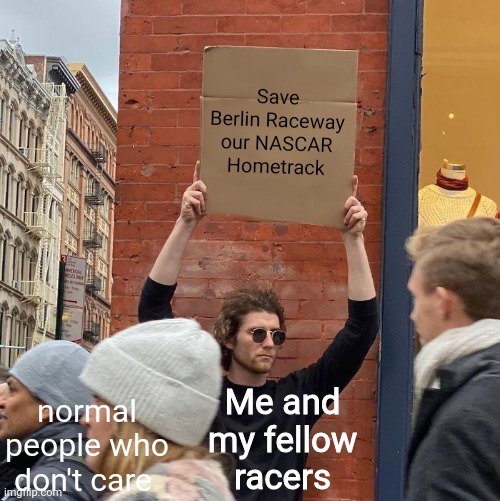 me and my fellow stock car drivers trying to save our hometrack | Save Berlin Raceway our NASCAR Hometrack; normal people who don't care; Me and my fellow racers | image tagged in memes,guy holding cardboard sign | made w/ Imgflip meme maker