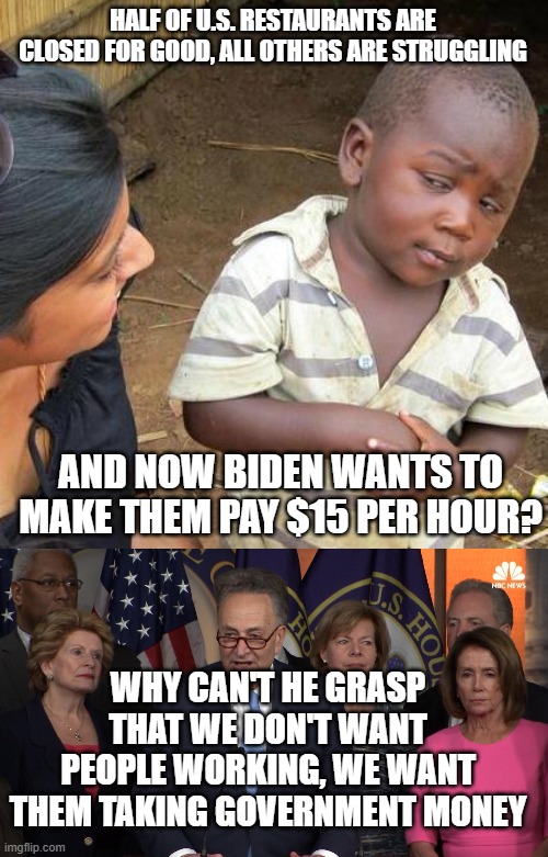 HALF OF U.S. RESTAURANTS ARE CLOSED FOR GOOD, ALL OTHERS ARE STRUGGLING; AND NOW BIDEN WANTS TO MAKE THEM PAY $15 PER HOUR? WHY CAN'T HE GRASP THAT WE DON'T WANT PEOPLE WORKING, WE WANT THEM TAKING GOVERNMENT MONEY | image tagged in memes,third world skeptical kid,democrat congressmen | made w/ Imgflip meme maker