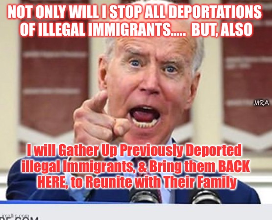 Joe Biden no malarkey | NOT ONLY WILL I STOP ALL DEPORTATIONS 
OF ILLEGAL IMMIGRANTS.....  BUT, ALSO; MRA; I will Gather Up Previously Deported 
illegal Immigrants, & Bring them BACK
 HERE, to Reunite with Their Family | image tagged in joe biden no malarkey | made w/ Imgflip meme maker