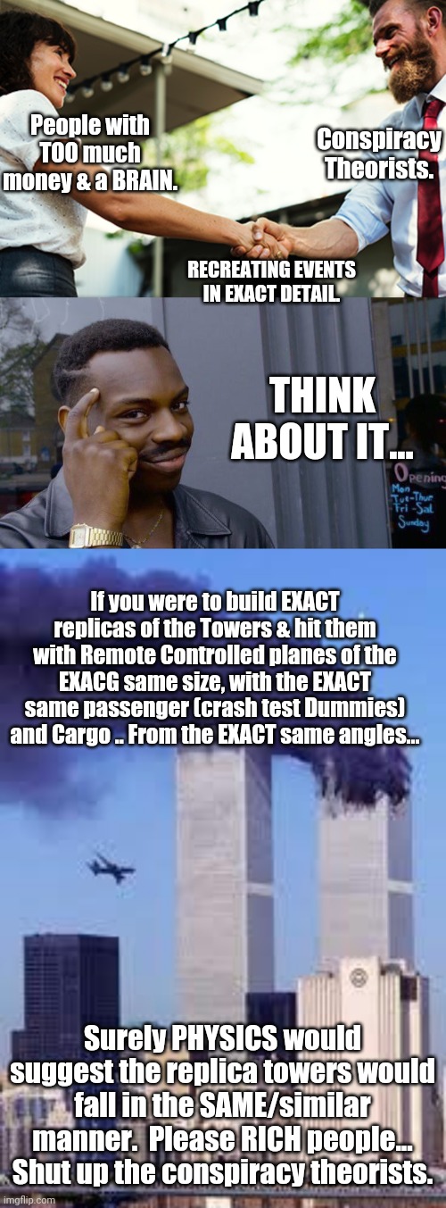 Can we just shut up 9/11 Conspiracy Theorists already? | People with TOO much money & a BRAIN. Conspiracy Theorists. RECREATING EVENTS IN EXACT DETAIL. THINK ABOUT IT... If you were to build EXACT replicas of the Towers & hit them with Remote Controlled planes of the EXACG same size, with the EXACT same passenger (crash test Dummies) and Cargo .. From the EXACT same angles... Surely PHYSICS would suggest the replica towers would fall in the SAME/similar manner.  Please RICH people... Shut up the conspiracy theorists. | image tagged in memes,roll safe think about it,911 | made w/ Imgflip meme maker