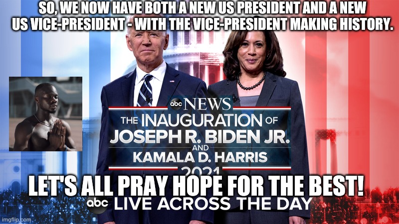 Biden-Harris Inauguration Day 3. | SO, WE NOW HAVE BOTH A NEW US PRESIDENT AND A NEW US VICE-PRESIDENT - WITH THE VICE-PRESIDENT MAKING HISTORY. LET'S ALL PRAY HOPE FOR THE BEST! | image tagged in biden and harris 3,president,vice president,inauguration,2021,joe biden and kamala harris | made w/ Imgflip meme maker
