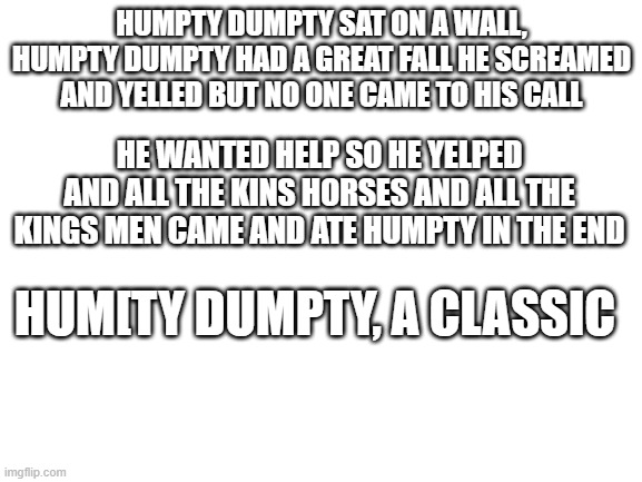 rip my boy | HUMPTY DUMPTY SAT ON A WALL, HUMPTY DUMPTY HAD A GREAT FALL HE SCREAMED AND YELLED BUT NO ONE CAME TO HIS CALL; HE WANTED HELP SO HE YELPED AND ALL THE KINS HORSES AND ALL THE KINGS MEN CAME AND ATE HUMPTY IN THE END; HUM[TY DUMPTY, A CLASSIC | image tagged in blank white template,humpty dumpty | made w/ Imgflip meme maker