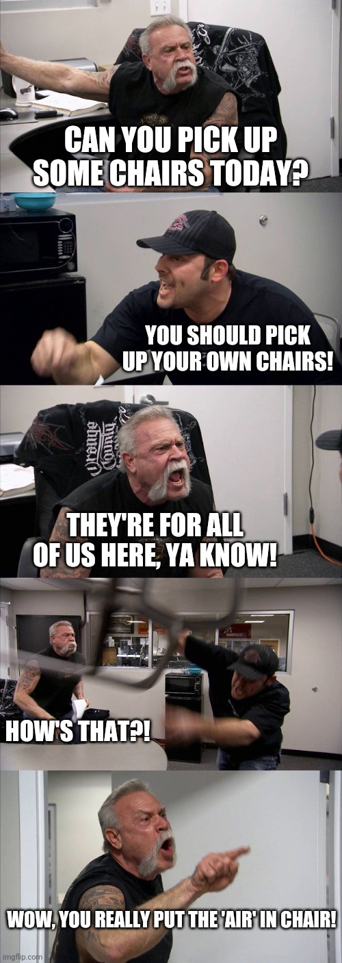 a little air time | CAN YOU PICK UP SOME CHAIRS TODAY? YOU SHOULD PICK UP YOUR OWN CHAIRS! THEY'RE FOR ALL OF US HERE, YA KNOW! HOW'S THAT?! WOW, YOU REALLY PUT THE 'AIR' IN CHAIR! | image tagged in memes,american chopper argument,chair,throw | made w/ Imgflip meme maker