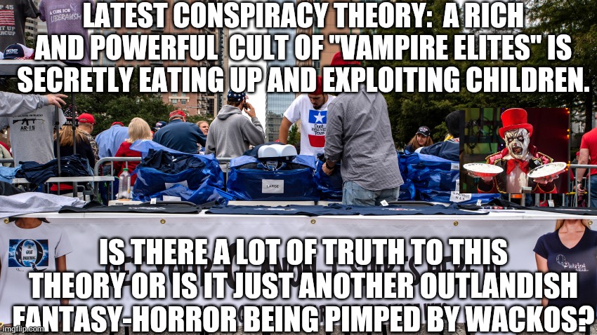 QAnon Merchandise 3 | LATEST CONSPIRACY THEORY:  A RICH AND POWERFUL  CULT OF "VAMPIRE ELITES" IS SECRETLY EATING UP AND EXPLOITING CHILDREN. IS THERE A LOT OF TRUTH TO THIS THEORY OR IS IT JUST ANOTHER OUTLANDISH FANTASY-HORROR BEING PIMPED BY WACKOS? | image tagged in qanon merchandise 3 | made w/ Imgflip meme maker