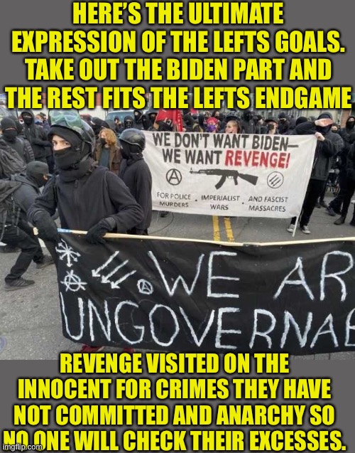 The lefts agenda converges on Antifa | HERE’S THE ULTIMATE EXPRESSION OF THE LEFTS GOALS. TAKE OUT THE BIDEN PART AND THE REST FITS THE LEFTS ENDGAME; REVENGE VISITED ON THE INNOCENT FOR CRIMES THEY HAVE NOT COMMITTED AND ANARCHY SO NO ONE WILL CHECK THEIR EXCESSES. | image tagged in leftists,endgame,liberal hypocrisy,hypocrites,liars,fascist | made w/ Imgflip meme maker
