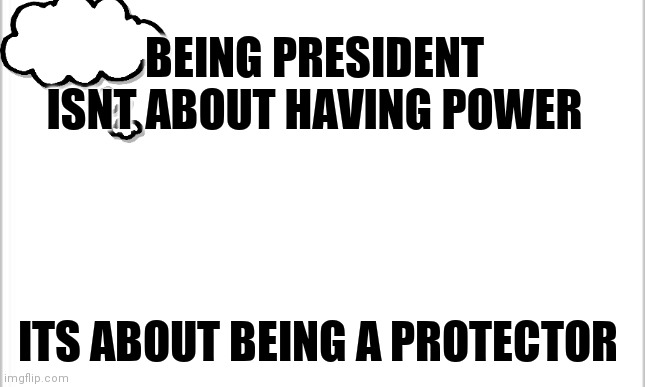 This thought popped into my head today |  BEING PRESIDENT ISNT ABOUT HAVING POWER; ITS ABOUT BEING A PROTECTOR | image tagged in white background | made w/ Imgflip meme maker