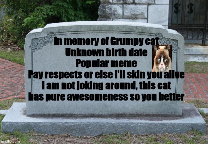 ...Vanessa... GRAVESTONE FOR GRUMPY CAT!!!! | In memory of Grumpy cat
Unknown birth date
Popular meme
Pay respects or else I'll skin you alive
I am not joking around, this cat has pure awesomeness so you better | image tagged in gravestone,grumpy cat,i will skin you alive if you don't pay respects,love,hearts,miss you a lot | made w/ Imgflip meme maker