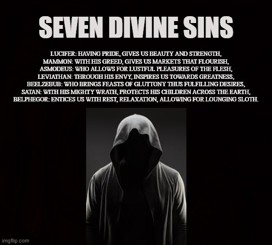 Seven Delightful Sins |  SEVEN DIVINE SINS; LUCIFER: HAVING PRIDE, GIVES US BEAUTY AND STRENGTH,
MAMMON: WITH HIS GREED, GIVES US MARKETS THAT FLOURISH,
ASMODEUS: WHO ALLOWS FOR LUSTFUL PLEASURES OF THE FLESH,
LEVIATHAN: THROUGH HIS ENVY, INSPIRES US TOWARDS GREATNESS,
BEELZEBUB: WHO BRINGS FEASTS OF GLUTTONY THUS FULFILLING DESIRES,
SATAN: WITH HIS MIGHTY WRATH, PROTECTS HIS CHILDREN ACROSS THE EARTH,
BELPHEGOR: ENTICES US WITH REST, RELAXATION, ALLOWING FOR LOUNGING SLOTH. | image tagged in mammon,asmodeus,leviathan,beelzebub,belphegor,sins | made w/ Imgflip meme maker