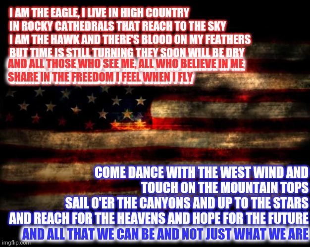 The Eagle And The Hawk ... Henry John Deutschendorf Jr Was A Prophet | I AM THE EAGLE, I LIVE IN HIGH COUNTRY
IN ROCKY CATHEDRALS THAT REACH TO THE SKY
I AM THE HAWK AND THERE'S BLOOD ON MY FEATHERS
BUT TIME IS STILL TURNING THEY SOON WILL BE DRY
AND ALL THOSE WHO SEE ME, ALL WHO BELIEVE IN ME
SHARE IN THE FREEDOM I FEEL WHEN I FLY; AND ALL THOSE WHO SEE ME, ALL WHO BELIEVE IN ME
SHARE IN THE FREEDOM I FEEL WHEN I FLY; COME DANCE WITH THE WEST WIND AND TOUCH ON THE MOUNTAIN TOPS
SAIL O'ER THE CANYONS AND UP TO THE STARS
AND REACH FOR THE HEAVENS AND HOPE FOR THE FUTURE
AND ALL THAT WE CAN BE AND NOT JUST WHAT WE ARE; AND ALL THAT WE CAN BE AND NOT JUST WHAT WE ARE | image tagged in usa flag,memes,american eagle,hawk,left,right | made w/ Imgflip meme maker