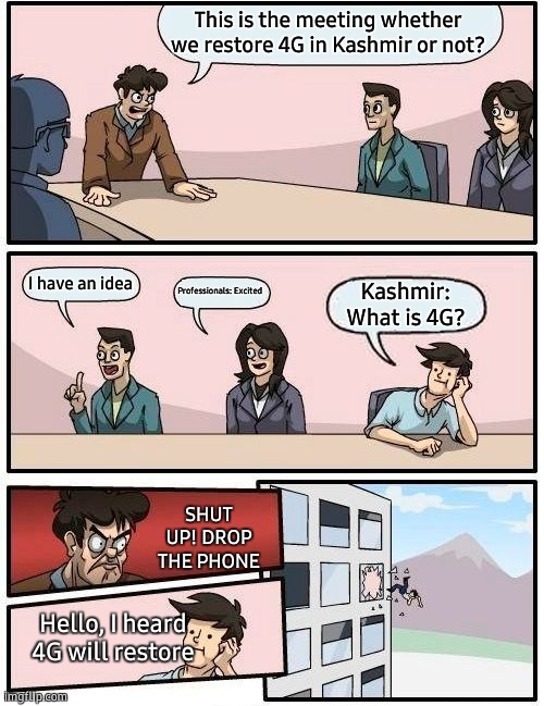 4G in Kashmir | This is the meeting whether we restore 4G in Kashmir or not? I have an idea; Professionals: Excited; Kashmir:
What is 4G? SHUT UP! DROP THE PHONE; Hello, I heard 4G will restore | image tagged in memes,boardroom meeting suggestion | made w/ Imgflip meme maker