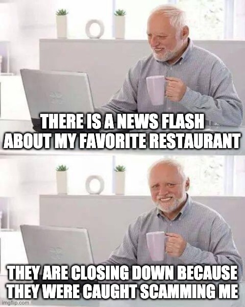 Hide the Pain Harold | THERE IS A NEWS FLASH ABOUT MY FAVORITE RESTAURANT; THEY ARE CLOSING DOWN BECAUSE THEY WERE CAUGHT SCAMMING ME | image tagged in memes,hide the pain harold | made w/ Imgflip meme maker