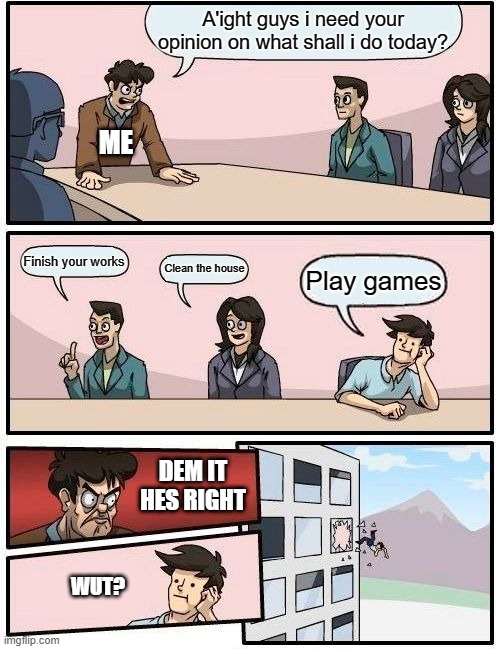 Boardroom Meeting Suggestion | A'ight guys i need your opinion on what shall i do today? ME; Finish your works; Clean the house; Play games; DEM IT HES RIGHT; WUT? | image tagged in memes,boardroom meeting suggestion | made w/ Imgflip meme maker