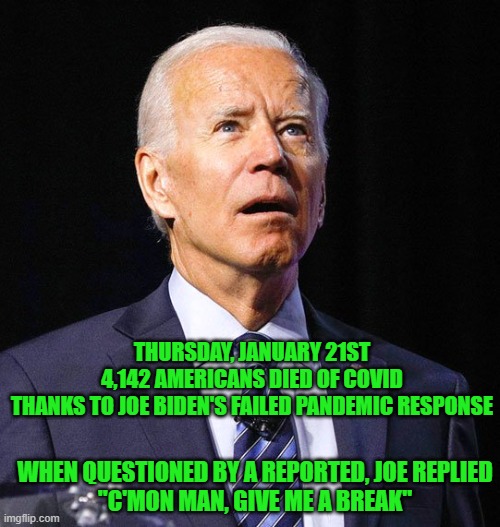"It's Under Your Watch" | THURSDAY, JANUARY 21ST
4,142 AMERICANS DIED OF COVID
THANKS TO JOE BIDEN'S FAILED PANDEMIC RESPONSE; WHEN QUESTIONED BY A REPORTED, JOE REPLIED
"C'MON MAN, GIVE ME A BREAK" | image tagged in joe biden,covid19,failure | made w/ Imgflip meme maker