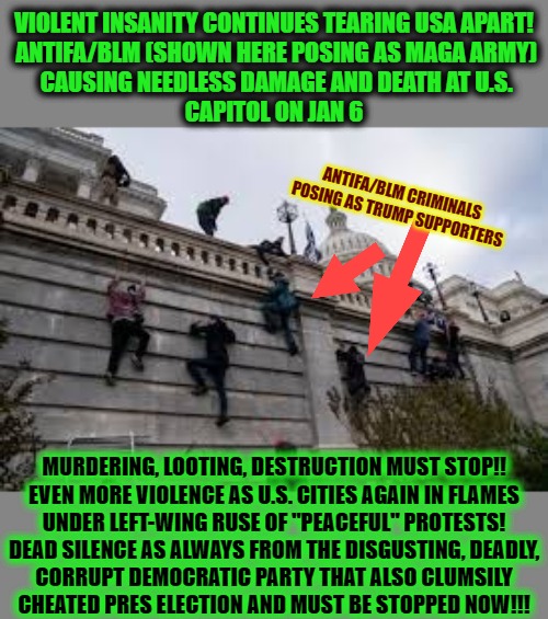 Antifa Scums Pose As MAGA 1/6/21 | VIOLENT INSANITY CONTINUES TEARING USA APART!

 ANTIFA/BLM (SHOWN HERE POSING AS MAGA ARMY)
 CAUSING NEEDLESS DAMAGE AND DEATH AT U.S.
CAPITOL ON JAN 6; ANTIFA/BLM CRIMINALS POSING AS TRUMP SUPPORTERS; MURDERING, LOOTING, DESTRUCTION MUST STOP!!

EVEN MORE VIOLENCE AS U.S. CITIES AGAIN IN FLAMES UNDER LEFT-WING RUSE OF "PEACEFUL" PROTESTS!

DEAD SILENCE AS ALWAYS FROM THE DISGUSTING, DEADLY,
CORRUPT DEMOCRATIC PARTY THAT ALSO CLUMSILY CHEATED PRES ELECTION AND MUST BE STOPPED NOW!!! | image tagged in masquerading as m a g a,regressive left,democratic socialism,democrats,socialism,nancy pelosi wtf | made w/ Imgflip meme maker