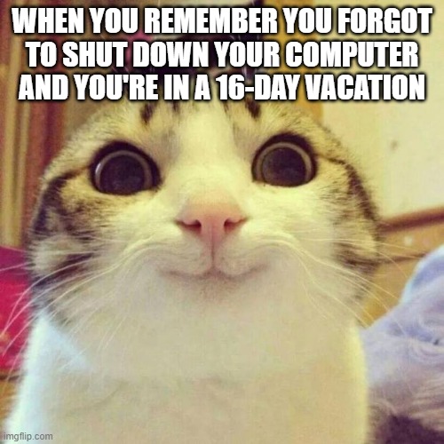 uh oh | WHEN YOU REMEMBER YOU FORGOT TO SHUT DOWN YOUR COMPUTER AND YOU'RE IN A 16-DAY VACATION | image tagged in memes,smiling cat | made w/ Imgflip meme maker