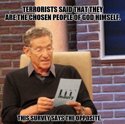 Maury Lie Detector | TERRORISTS SAID THAT THEY ARE THE CHOSEN PEOPLE OF GOD HIMSELF. THIS SURVEY SAYS THE OPPOSITE. | image tagged in memes,maury lie detector,terrorism | made w/ Imgflip meme maker