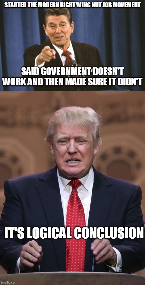 So government doesn't work? Have you tried fixing it? No! more tax cuts for the rich! | STARTED THE MODERN RIGHT WING NUT JOB MOVEMENT; SAID GOVERNMENT DOESN'T WORK AND THEN MADE SURE IT DIDN'T; IT'S LOGICAL CONCLUSION | image tagged in ronald reagan,donald trump | made w/ Imgflip meme maker
