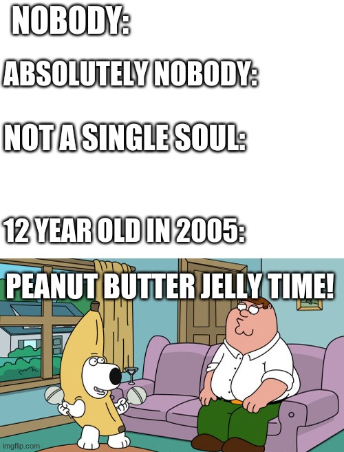 nobody: still nobody: | NOBODY:; ABSOLUTELY NOBODY:; NOT A SINGLE SOUL:; 12 YEAR OLD IN 2005:; PEANUT BUTTER JELLY TIME! | image tagged in blank white template,peanut butter jelly time | made w/ Imgflip meme maker