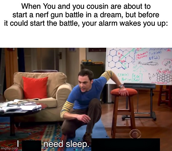 my dreams are wierdi had this dream last night | When You and you cousin are about to start a nerf gun battle in a dream, but before it could start the battle, your alarm wakes you up: | image tagged in i don't need sleep i need answers,funny,memes,funny memes,sleep,dreams | made w/ Imgflip meme maker