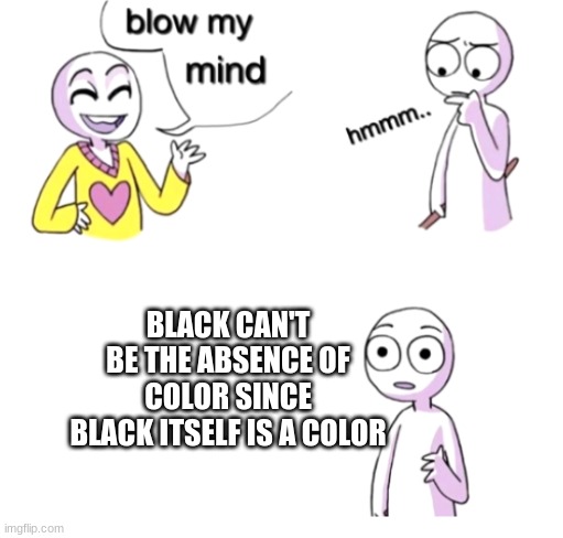 :p a meme | BLACK CAN'T BE THE ABSENCE OF COLOR SINCE BLACK ITSELF IS A COLOR | image tagged in blow my mind | made w/ Imgflip meme maker