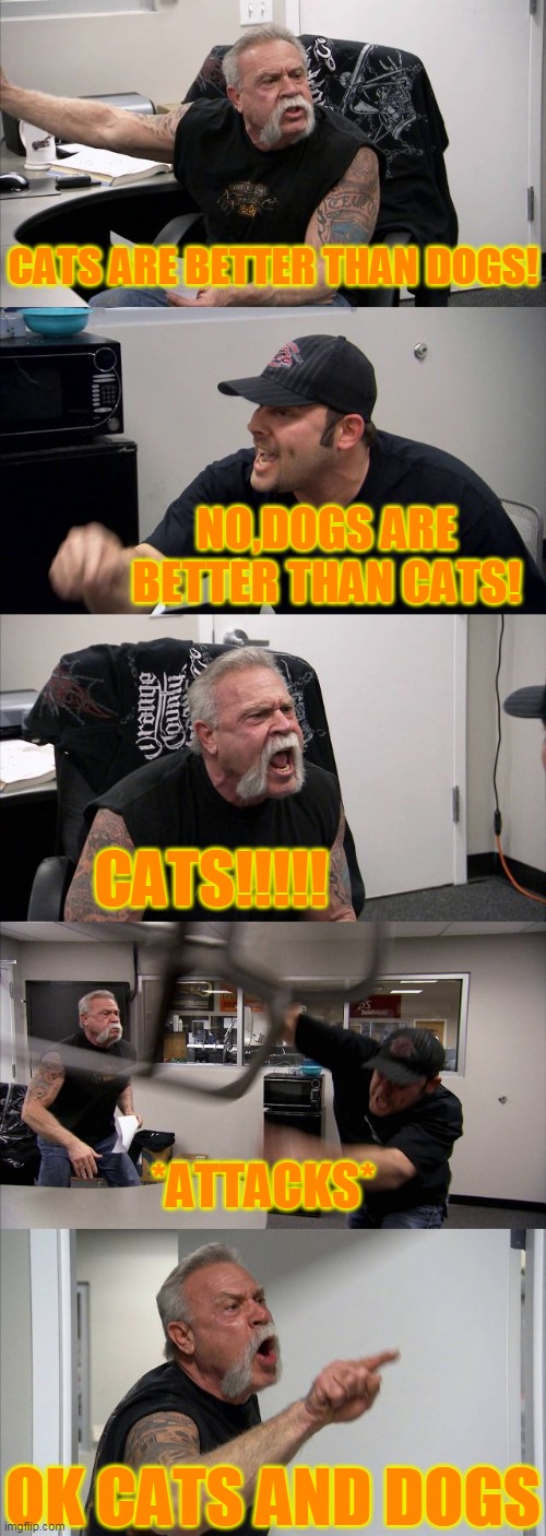 American Chopper Argument Meme | CATS ARE BETTER THAN DOGS! NO,DOGS ARE BETTER THAN CATS! CATS!!!!! *ATTACKS*; OK CATS AND DOGS | image tagged in memes,american chopper argument | made w/ Imgflip meme maker