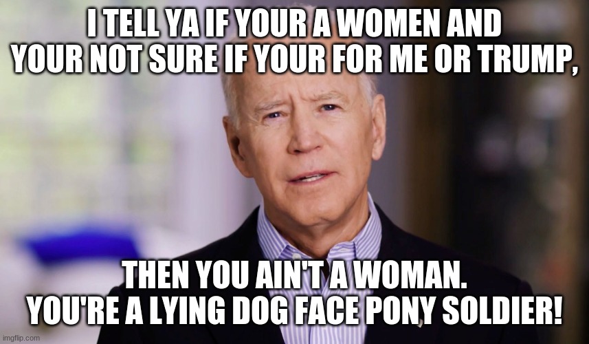 Joe Biden 2020 | I TELL YA IF YOUR A WOMEN AND YOUR NOT SURE IF YOUR FOR ME OR TRUMP, THEN YOU AIN'T A WOMAN. YOU'RE A LYING DOG FACE PONY SOLDIER! | image tagged in joe biden 2020 | made w/ Imgflip meme maker