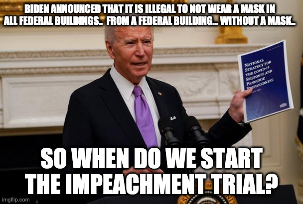 biden mask | BIDEN ANNOUNCED THAT IT IS ILLEGAL TO NOT WEAR A MASK IN ALL FEDERAL BUILDINGS..  FROM A FEDERAL BUILDING... WITHOUT A MASK.. SO WHEN DO WE START THE IMPEACHMENT TRIAL? | image tagged in joe biden | made w/ Imgflip meme maker