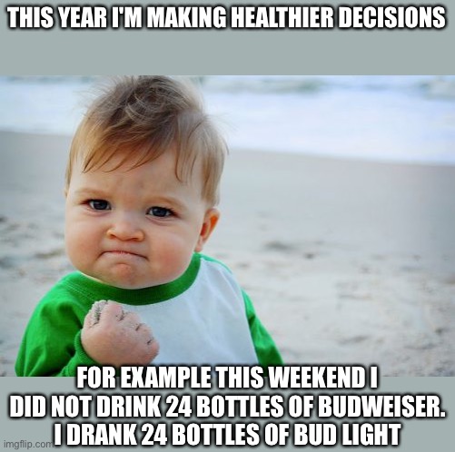 This year I'm making healthier decisions - for example this weekend I didn't drink 24 cans of budweiser. I drank 24 cans of bud  | THIS YEAR I'M MAKING HEALTHIER DECISIONS; FOR EXAMPLE THIS WEEKEND I DID NOT DRINK 24 BOTTLES OF BUDWEISER.
I DRANK 24 BOTTLES OF BUD LIGHT | image tagged in memes,success kid original,funny,meme,funny memes,fitness | made w/ Imgflip meme maker