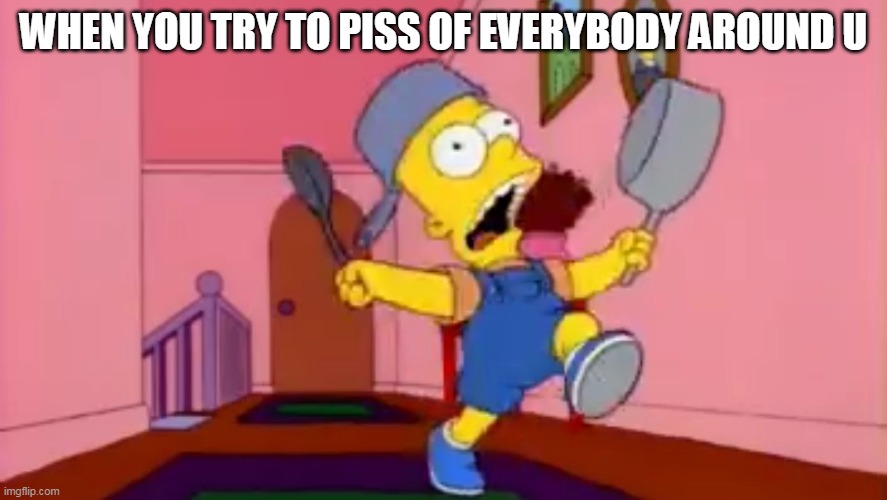 i am so great bart simpson frying pan | WHEN YOU TRY TO PISS OF EVERYBODY AROUND U | image tagged in i am so great bart simpson frying pan | made w/ Imgflip meme maker