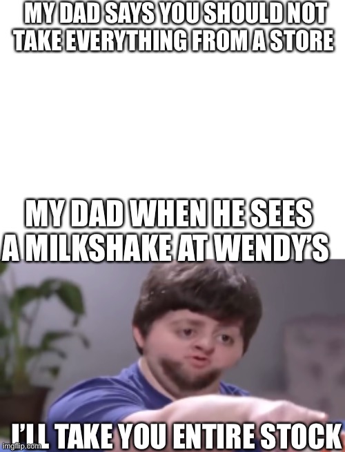 Dads | MY DAD SAYS YOU SHOULD NOT TAKE EVERYTHING FROM A STORE; MY DAD WHEN HE SEES A MILKSHAKE AT WENDY’S; I’LL TAKE YOU ENTIRE STOCK | image tagged in blank white template,i ll take your entire stock,dads | made w/ Imgflip meme maker