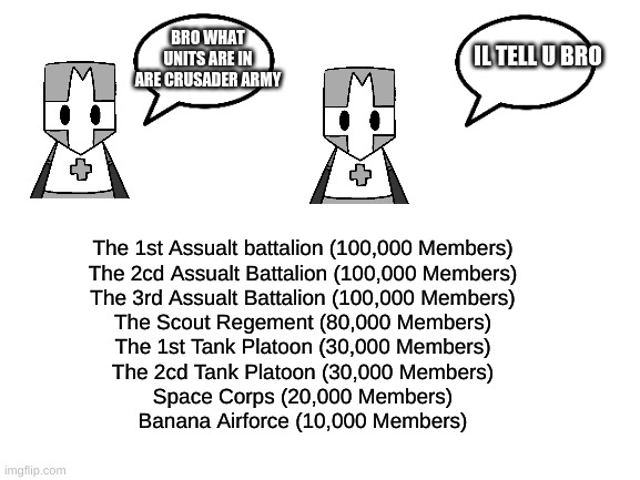 Blank White Template | BRO WHAT UNITS ARE IN ARE CRUSADER ARMY; IL TELL U BRO; The 1st Assualt battalion (100,000 Members)
The 2cd Assualt Battalion (100,000 Members)
The 3rd Assualt Battalion (100,000 Members)
The Scout Regement (80,000 Members)
The 1st Tank Platoon (30,000 Members)
The 2cd Tank Platoon (30,000 Members)
Space Corps (20,000 Members)
Banana Airforce (10,000 Members) | image tagged in blank white template | made w/ Imgflip meme maker