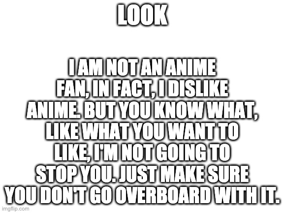 Read the whole thing | I AM NOT AN ANIME FAN, IN FACT, I DISLIKE ANIME. BUT YOU KNOW WHAT, LIKE WHAT YOU WANT TO LIKE, I'M NOT GOING TO STOP YOU. JUST MAKE SURE YOU DON'T GO OVERBOARD WITH IT. LOOK | image tagged in blank white template,wholesome | made w/ Imgflip meme maker