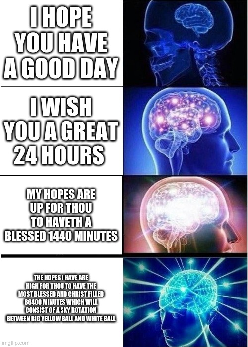 Expanding Brain | I HOPE YOU HAVE A GOOD DAY; I WISH YOU A GREAT 24 HOURS; MY HOPES ARE UP FOR THOU TO HAVETH A BLESSED 1440 MINUTES; THE HOPES I HAVE ARE HIGH FOR THOU TO HAVE THE MOST BLESSED AND CHRIST FILLED 86400 MINUTES WHICH WILL CONSIST OF A SKY ROTATION BETWEEN BIG YELLOW BALL AND WHITE BALL | image tagged in memes,expanding brain | made w/ Imgflip meme maker