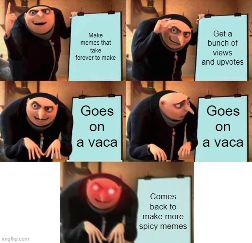 I have returned! | Make memes that take forever to make; Get a bunch of views and upvotes; Goes on a vaca; Goes on a vaca; Comes back to make more spicy memes | image tagged in memes,gru's plan | made w/ Imgflip meme maker