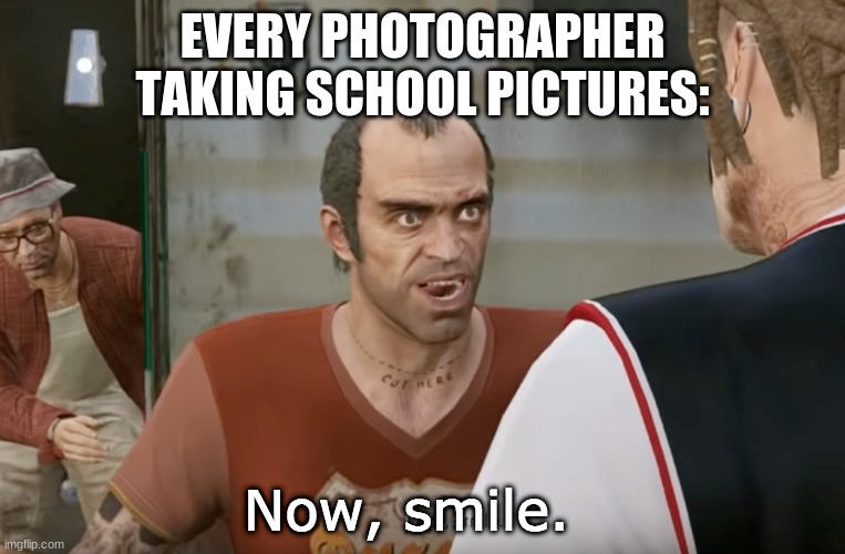 It true doe | EVERY PHOTOGRAPHER TAKING SCHOOL PICTURES: | image tagged in now smile | made w/ Imgflip meme maker