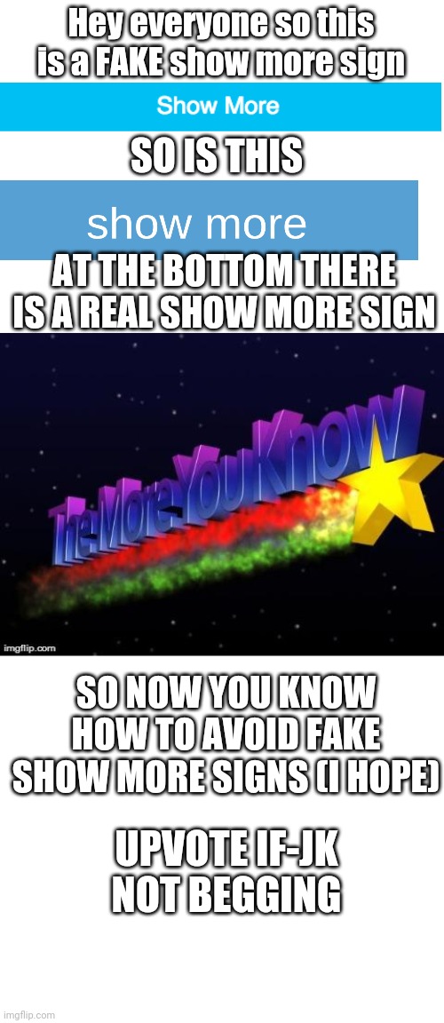 Guide to fake show more signs | Hey everyone so this is a FAKE show more sign; SO IS THIS; AT THE BOTTOM THERE IS A REAL SHOW MORE SIGN; SO NOW YOU KNOW HOW TO AVOID FAKE SHOW MORE SIGNS (I HOPE); UPVOTE IF-JK NOT BEGGING | image tagged in blank white template,the more you know | made w/ Imgflip meme maker