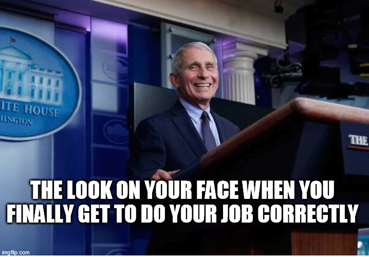 Dr Fauci Gets to do his job, finally | THE LOOK ON YOUR FACE WHEN YOU FINALLY GET TO DO YOUR JOB CORRECTLY | image tagged in fauci,covid,job,biden,trump | made w/ Imgflip meme maker