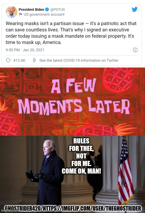 Come on, man | RULES FOR THEE, NOT FOR ME.
COME ON, MAN! GHOSTRIDER420/HTTPS://IMGFLIP.COM/USER/THEGHOSTRIDER | image tagged in a few moments later,biden,mask,funny,dementia,hypocrisy | made w/ Imgflip meme maker