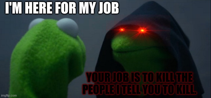 Evil Kermit | I'M HERE FOR MY JOB; YOUR JOB IS TO KILL THE PEOPLE I TELL YOU TO KILL. | image tagged in memes,evil kermit | made w/ Imgflip meme maker