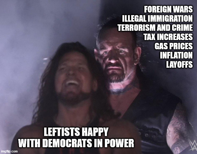 Happy leftists | FOREIGN WARS
ILLEGAL IMMIGRATION
TERRORISM AND CRIME
TAX INCREASES
GAS PRICES
INFLATION
LAYOFFS; LEFTISTS HAPPY WITH DEMOCRATS IN POWER | image tagged in undertaker,leftists,democrats,socialist | made w/ Imgflip meme maker